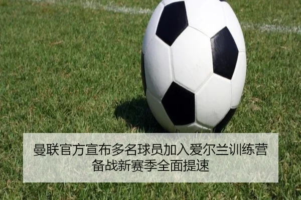 曼联官方宣布多名球员加入爱尔兰训练营 备战新赛季全面提速